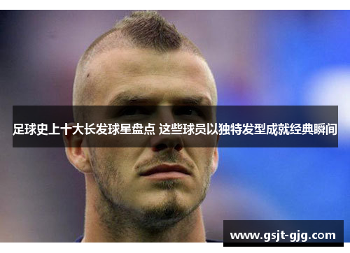 足球史上十大长发球星盘点 这些球员以独特发型成就经典瞬间