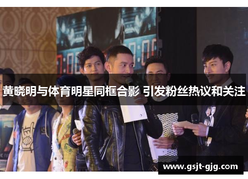 黄晓明与体育明星同框合影 引发粉丝热议和关注